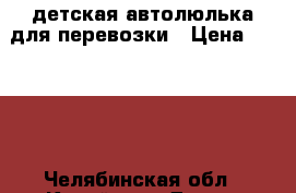 детская автолюлька для перевозки › Цена ­ 1 500 - Челябинская обл., Копейск г. Дети и материнство » Коляски и переноски   . Челябинская обл.,Копейск г.